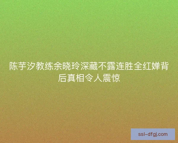 陈芋汐教练余晓玲深藏不露连胜全红婵背后真相令人震惊