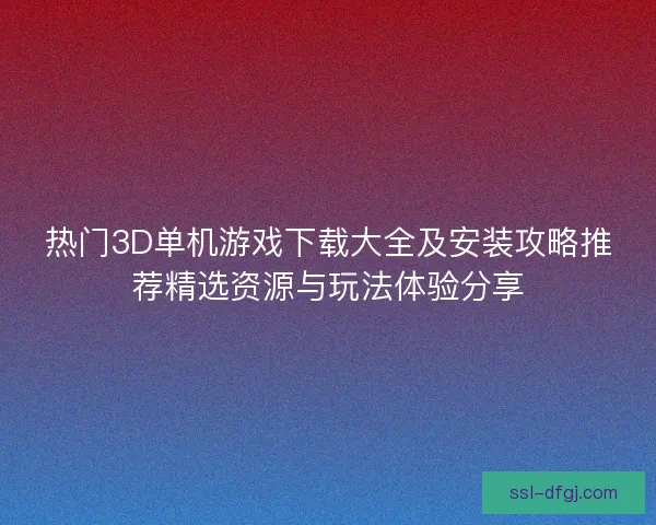 热门3D单机游戏下载大全及安装攻略推荐精选资源与玩法体验分享