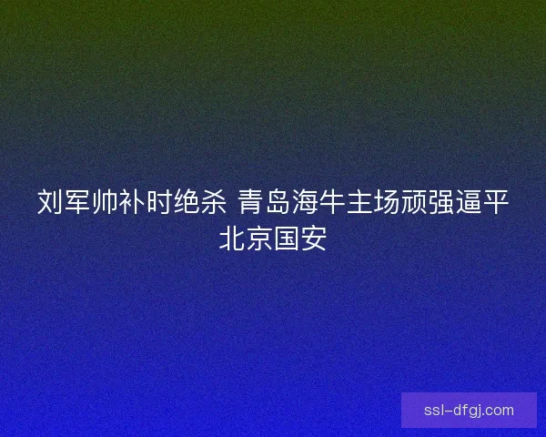 刘军帅补时绝杀 青岛海牛主场顽强逼平北京国安 刘军帅补时绝杀 青岛海牛主场顽强逼平北京国安