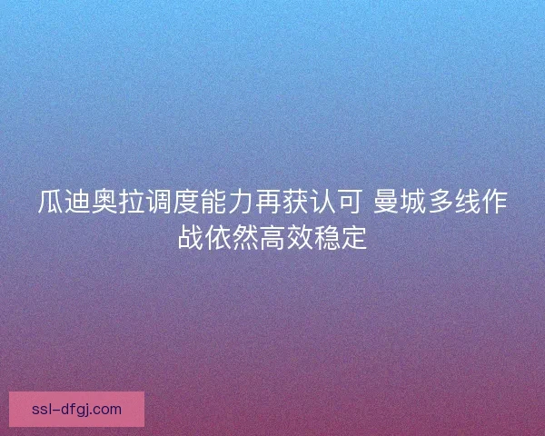 瓜迪奥拉调度能力再获认可 曼城多线作战依然高效稳定