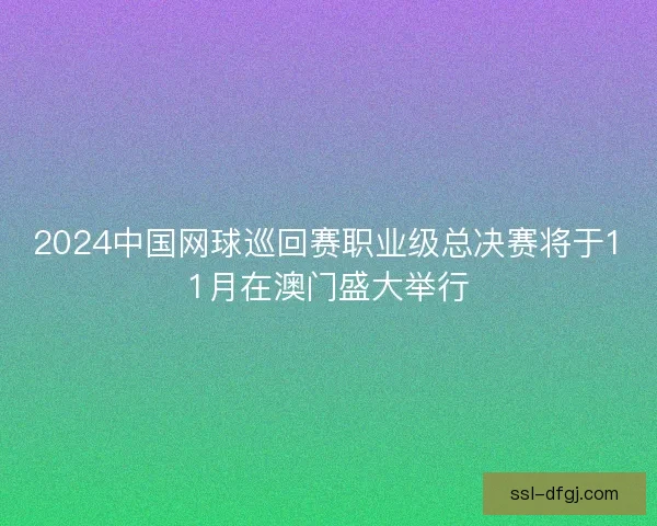 2024中国网球巡回赛职业级总决赛将于11月在澳门盛大举行