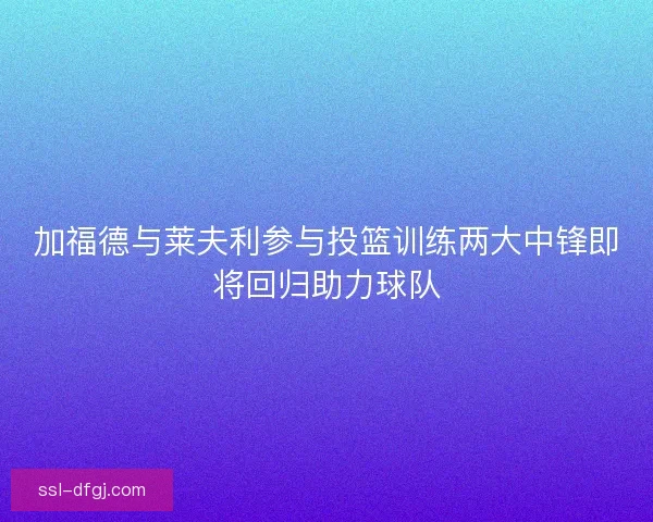 加福德与莱夫利参与投篮训练两大中锋即将回归助力球队