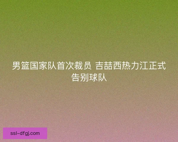 男篮国家队首次裁员 吉喆西热力江正式告别球队