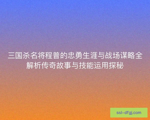 三国杀名将程普的忠勇生涯与战场谋略全解析传奇故事与技能运用探秘