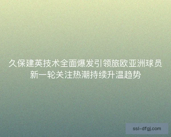 久保建英技术全面爆发引领旅欧亚洲球员新一轮关注热潮持续升温趋势